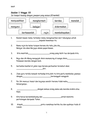 SULIT
Soalan 1 hingga 10
Isi tempat kosong dengan jawapan yang sesuai.(10 markah)
menyusahkan menghormati berdoa menolak
mengunci belajar didermakan
berkawanlah rajin membahayakan
1. Rumah kawan Samy terbakar,Samy mengeluarkan duit tabungnya untuk
____________________kepada kawannya itu.
2. Rama rajin ke kelas tuisyen kerana dia tahu jika dia___________________
Belajar dia akan Berjaya dalam peperiksaan.
3. Kita mestilah___________________orang yang lebih tua daripada kita.
4. Raju dan Ah Meng mengajak Amin memancing di sungai.Amin_____________
Pelawaan mereka dengan baik.
5. berlumba basikal di jalan raya kerana perbuatan tersebut akan
_______________________diri.
6. Jasa guru terlalu banyak terhadap kita,oleh itu kita perlu membalas jasanya
dengan_________________________bersungguh-sunggiuh.
7. Pei Shi mencuci kasut dan bajunya sendiri kerana tidak mahu____________
Keluarganya..
8. __________________dengan semua orang sama ada mereka miskin atau
kaya.
9. Kita harus bersembahyang dan ________________untuk meminta
pertolongan daripada Tuhan.
10. Aisyah________________pintu rumahnya ketika ibu dan ayahnya tiada di
rumah.
1
 