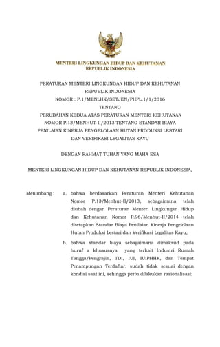 PERATURAN MENTERI LINGKUNGAN HIDUP DAN KEHUTANAN
REPUBLIK INDONESIA
NOMOR : P.1/MENLHK/SETJEN/PHPL.1/1/2016
TENTANG
PERUBAHAN KEDUA ATAS PERATURAN MENTERI KEHUTANAN
NOMOR P.13/MENHUT-II/2013 TENTANG STANDAR BIAYA
PENILAIAN KINERJA PENGELOLAAN HUTAN PRODUKSI LESTARI
DAN VERIFIKASI LEGALITAS KAYU
DENGAN RAHMAT TUHAN YANG MAHA ESA
MENTERI LINGKUNGAN HIDUP DAN KEHUTANAN REPUBLIK INDONESIA,
Menimbang : a. bahwa berdasarkan Peraturan Menteri Kehutanan
Nomor P.13/Menhut-II/2013, sebagaimana telah
diubah dengan Peraturan Menteri Lingkungan Hidup
dan Kehutanan Nomor P.96/Menhut-II/2014 telah
ditetapkan Standar Biaya Penilaian Kinerja Pengelolaan
Hutan Produksi Lestari dan Verifikasi Legalitas Kayu;
b. bahwa standar biaya sebagaimana dimaksud pada
huruf a khususnya yang terkait Industri Rumah
Tangga/Pengrajin, TDI, IUI, IUIPHHK, dan Tempat
Penampungan Terdaftar, sudah tidak sesuai dengan
kondisi saat ini, sehingga perlu dilakukan rasionalisasi;
 