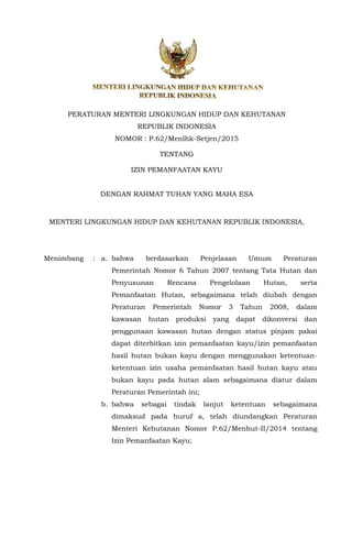PERATURAN MENTERI LINGKUNGAN HIDUP DAN KEHUTANAN
REPUBLIK INDONESIA
NOMOR : P.62/Menlhk-Setjen/2015
TENTANG
IZIN PEMANFAATAN KAYU
DENGAN RAHMAT TUHAN YANG MAHA ESA
MENTERI LINGKUNGAN HIDUP DAN KEHUTANAN REPUBLIK INDONESIA,
Menimbang : a. bahwa berdasarkan Penjelasan Umum Peraturan
Pemerintah Nomor 6 Tahun 2007 tentang Tata Hutan dan
Penyusunan Rencana Pengelolaan Hutan, serta
Pemanfaatan Hutan, sebagaimana telah diubah dengan
Peraturan Pemerintah Nomor 3 Tahun 2008, dalam
kawasan hutan produksi yang dapat dikonversi dan
penggunaan kawasan hutan dengan status pinjam pakai
dapat diterbitkan izin pemanfaatan kayu/izin pemanfaatan
hasil hutan bukan kayu dengan menggunakan ketentuan-
ketentuan izin usaha pemanfaatan hasil hutan kayu atau
bukan kayu pada hutan alam sebagaimana diatur dalam
Peraturan Pemerintah ini;
b. bahwa sebagai tindak lanjut ketentuan sebagaimana
dimaksud pada huruf a, telah diundangkan Peraturan
Menteri Kehutanan Nomor P.62/Menhut-II/2014 tentang
Izin Pemanfaatan Kayu;
 