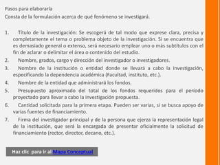 Haz clic para ir al Mapa Conceptual
Pasos para elaborarla
Consta de la formulación acerca de qué fenómeno se investigará.
1. Título de la investigación: Se escogerá de tal modo que exprese clara, precisa y
completamente el tema o problema objeto de la investigación. Si se encuentra que
es demasiado general o extenso, será necesario emplear uno o más subtítulos con el
fin de aclarar o delimitar el área o contenido del estudio.
2. Nombre, grados, cargo y dirección del investigador o investigadores.
3. Nombre de la institución o entidad donde se llevará a cabo la investigación,
especificando la dependencia académica (Facultad, instituto, etc.).
4. Nombre de la entidad que administrará los fondos.
5. Presupuesto aproximado del total de los fondos requeridos para el período
proyectado para llevar a cabo la investigación propuesta.
6. Cantidad solicitada para la primera etapa. Pueden ser varias, si se busca apoyo de
varias fuentes de financiamiento.
7. Firma del investigador principal y de la persona que ejerza la representación legal
de la institución, que será la encargada de presentar oficialmente la solicitud de
financiamiento (rector, director, decano, etc.).
 