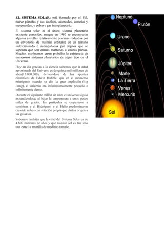 EL SISTEMA SOLAR: está formado por el Sol,
nueve planetas y sus satélites, asteroides, cometas y
meteoroides, y polvo y gas interplanetario.
El sistema solar es el único sistema planetario
existente conocido, aunque en 1980 se encontraron
algunas estrellas relativamente cercanas rodeadas por
un envoltorio de material orbitante de un tamaño
indeterminado o acompañadas por objetos que se
suponen que son enanas marrones o enanas pardas.
Muchos astrónomos creen probable la existencia de
numerosos sistemas planetarios de algún tipo en el
Universo.
Hoy en día gracias a la ciencia sabemos que la edad
aproximada del Universo es de quince mil millones de
años(15.000.000), derivándose de los apuntes
científicos de Edwin Hubble, que en el momento
primigenio cuando se dio la gran explosión (Big
Bang), el universo era infinitesimalmente pequeño e
infinitamente denso.
Durante el siguiente millón de años el universo siguió
expandiéndose; al bajar la temperatura a unos pocos
miles de grados, las partículas se empezaron a
combinar y el Hidrógeno y el Helio predominaron
creando nubes con rotación propia que darían origen a
las galaxias.
Sabemos también que la edad del Sistema Solar es de
4.600 millones de años y que nuestro sol es tan solo
una estrella amarilla de mediano tamaño.
 