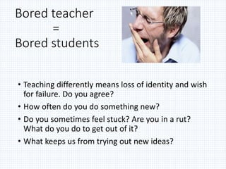 • Teaching differently means loss of identity and wish
for failure. Do you agree?
• How often do you do something new?
• Do you sometimes feel stuck? Are you in a rut?
What do you do to get out of it?
• What keeps us from trying out new ideas?
Bored teacher
=
Bored students
 