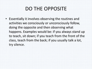 DO THE OPPOSITE
• Essentially it involves observing the routines and
activities we consciously or unconsciously follow,
doing the opposite and then observing what
happens. Examples would be: if you always stand up
to teach, sit down; if you teach from the front of the
class, teach from the back; if you usually talk a lot,
try silence.
 