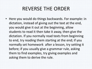 REVERSE THE ORDER
• Here you would do things backwards. For example: in
dictation, instead of giving out the text at the end,
you would give it out at the beginning, allow
students to read it then take it away, then give the
dictation. If you normally read texts from beginning
to end, try reading them starting at the end; if you
normally set homework after a lesson, try setting it
before; if you usually give a grammar rule, asking
them to find examples, try giving examples and
asking them to derive the rule.
 