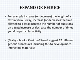 EXPAND OR REDUCE
• For example increase (or decrease) the lenght of a
text in various way; increase (or decrease) the time
allotted to a task; increase the number of questions
on a text; increase or decrease the number of times
you do a particular activity.
• (Maley’s books Short and Sweet suggest 12 different
generic procedures including this to develop more
interesting materials).
 