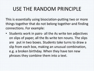 USE THE RANDOM PRINCIPLE
This is essentially using bisociation-putting two or more
things together that do not belong together-and finding
connections. For example:
• Students work in pairs- all the As write ten adjectives
on slips of paper, all the Bs write ten nouns. The slips
are put in two boxes. Students take turns to draw a
slip from each box, making an unusual combination,
e.g. a broken birthday. When they have ten new
phrases they combine them into a text.
 