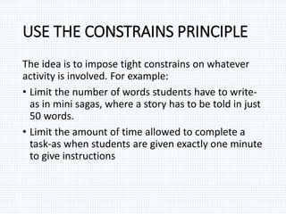 USE THE CONSTRAINS PRINCIPLE
The idea is to impose tight constrains on whatever
activity is involved. For example:
• Limit the number of words students have to write-
as in mini sagas, where a story has to be told in just
50 words.
• Limit the amount of time allowed to complete a
task-as when students are given exactly one minute
to give instructions
 