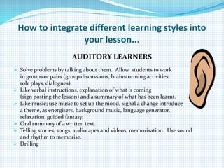 How to integrate different learning styles into
your lesson...
AUDITORY LEARNERS
 Solve problems by talking about them. Allow students to work
in groups or pairs (group discussions, brainstorming activities,
role plays, dialogues).
 Like verbal instructions, explanation of what is coming
(sign posting the lesson) and a summary of what has been learnt.
 Like music; use music to set up the mood, signal a change introduce
a theme, as energisers, background music, language generator,
relaxation, guided fantasy.
 Oral summary of a written text.
 Telling stories, songs, audiotapes and videos, memorisation. Use sound
and rhythm to memorise.
 Drilling
 