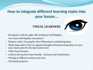 How to integrate different learning styles into
your lesson...
VISUAL LEARNERS
 Recognise words by sight, like looking at wall displays.
Use many wall displays and posters.
 Bring in realia. Use graphs, chart illustrations and photographs.
 Mind maps and/or lists to organise thoughts (brainstorming ideas as a pre-
task; lesson plan for the day/week/term).
 Video based lessons
 Look at the teacher’s face intently. Gestures and visualisation.
 Writing in different colours and sizes.
 Overhead projector.
 