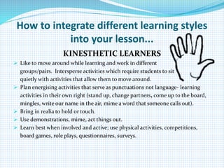 How to integrate different learning styles
into your lesson...
KINESTHETIC LEARNERS
 Like to move around while learning and work in different
groups/pairs. Intersperse activities which require students to sit
quietly with activities that allow them to move around.
 Plan energising activities that serve as punctuations not language- learning
activities in their own right (stand up, change partners, come up to the board,
mingles, write our name in the air, mime a word that someone calls out).
 Bring in realia to hold or touch.
 Use demonstrations, mime, act things out.
 Learn best when involved and active; use physical activities, competitions,
board games, role plays, questionnaires, surveys.
 