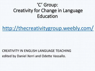 ‘C’ Group:
Creativity for Change in Language
Education
http://thecreativitygroup.weebly.com/
CREATIVITY IN ENGLISH LANGUAGE TEACHING
edited by Daniel Xerri and Odette Vassallo.
 