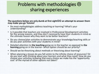 Problems with methodologies 
sharing experiences
The questions below are only dumb at first sight an attempt to answer them
may make you go ‘hmmm’
• Do most methodologies address teaching or learning? What’s your
understanding?
• Is it possible that teachers are involved in Professional Development activities
for the wrong reasons, and they don’t necessarily have their students in mind as
the ultimate reason why they want to be better teachers?
• Do you choose/plan activities to demonstrate your knowledge/teaching skills or
do you plan activities with your students in mind?
• Detailed attention to the teaching going on in the teacher as opposed to the
learning going on in the learner- which option should be our priority?
• Should we be theorising about methods or theorising about learning?
• When planning a lesson do you fall victim to the infinite choice of resources? Or
do you start with thinking about your learners and what they need? How do you
choose your activities knowing that every choice we make has the ‘opportunity
cost’ of the myriad of other options not taken?
 