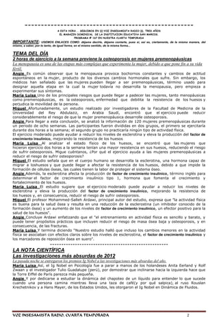 ----------------------------------------------------
                             A ESTA HORA... SEGUIMOS EN (((:VOZ INSESAMISTA RADIO:))), TRES AÑOS
                              EL MAGAZIN DOMINICAL DE LA INSTITUCION EDUCATIVA SAN MARCOS.
                                       PROGRAMA # 167 EN NUESTRA CUARTA TEMPORADA
IMPORTANTE:          USEMOS ENLACES COMO: déjame decirte, déjame contarte, pues si, así es, ciertamente, de la misma manera, del
mismo, a saber, por lo tanto, de igual forma, en el mismo sentido, de la misma forma...

TEMA DEL DÍA
2 horas de ejercicio a la semana previene la osteoporosis en mujeres premenopáusicas
La menopausia es una de las etapas más complejas que experimenta la mujer, debido a que pone fin a su vida
fértil.
Angie Es común observar que la menopausia provoca bochornos constantes y cambios de actitud
espontáneos en la mujer, producto de los diversos cambios hormonales que sufre. Sin embargo, los
médicos han señalado que las mujeres pueden llegar a ser premenopáusicas, término usado para
designar aquella etapa en la cual la mujer todavía no desarrolla la menopausia, pero empieza a
experimentar sus síntomas.
María Luisa Uno de los principales riesgos que puede llegar a padecer las mujeres, tanto menopáusicas
como premenopáusicas, es la osteoporosis, enfermedad que debilita la resistencia de los huesos y
perjudica la movilidad de la persona.
Miguel Afortunadamente, un estudio realizado por investigadores de la Facultad de Medicina de la
Universidad del Rey Abdulaziz, en Arabia Saudí, encontró que el ejercicio puede reducir
considerablemente el riesgo de que la mujer premenopáusica desarrolle osteoporosis.
Angie Para llegar a esta conclusión, se analizó la información de 120 mujeres premenopáusicas durante
un periodo de ocho semanas. Las participantes fueron divididas en dos grupos, el primero se ejercitaría
durante dos horas a la semana; el segundo grupo no practicaría ningún tipo de actividad física.
El ejercicio moderado puede ayudar a reducir los niveles de esclerotina y eleva la producción del factor de
crecimiento insulínico, mejorando la resistencia de los huesos
María Luisa Al analizar el estado físico de los huesos, se encontró que las mujeres que
hicieron ejercicio dos horas a la semana tenían una mayor resistencia en sus huesos, reduciendo el riesgo
de sufrir osteoporosis. Migue cuéntanos, ¿Por qué el ejercicio ayuda a las mujeres premenopáusicas a
reducir el riesgo de sufrir osteoporosis?
Miguel El estudio señala que en el cuerpo humano se desarrolla la esclerotina, una hormona capaz de
migrar a loshuesos y que puede llegar a afectar la resistencia de los huesos, debido a que impide la
formación de células óseas, las cuales tienen la labor de proteger el sistema óseo.
Angie Además, la esclerotina afecta la producción de factor de crecimiento insulínico, término inglés para
determinar el factor de crecimiento insulínico tipo 1, hormona que fomenta el crecimiento y
fortalecimiento de los huesos.
María Luisa El estudio sugiere que el ejercicio moderado puede ayudar a reducir los niveles de
esclerotina y eleva la producción del factor de crecimiento insulínico, mejorando la resistencia de
los huesos y, en consecuencia, reducir el riesgo de sufrir osteoporosis.
Miguel El profesor Mohammed-Salleh Ardawi, principal autor del estudio, expresa que ‖la actividad física
es buena para la salud ósea y resulta en una reducción de la esclerostina (un inhibidor conocido de la
formación ósea) y un aumento de los niveles de factor de crecimiento insulínico, un efector positivo para la
salud de los huesos".
Angie Concluye Ardawi enfatizando que el "el entrenamiento en actividad física es sencillo y barato, y
puede tener propósitos prácticos que incluyen reducir el riesgo de masa ósea baja y osteoporosis, y en
consecuencia, de las fracturas.
María Luisa Y termina diciendo ―Nuestro estudio halló que incluso los cambios menores en la actividad
física se asociaban con efectos claros sobre los niveles de esclerostina, el factor de crecimiento insulínico y
los marcadores de reposición ósea en suero".
               ----------------------------------------------------
LA NOTA CIENTÍFICA
Las investigaciones más absurdas de 2012
La pasada noche se entregaron los premios Ig Nobel a las investigaciones más absurdas del año.
María Luisa Así, el Ig Nobel en Psicología fue a parar a manos de los holandeses Anita Eerland y Rolf
Zwaan y el investigador Tulio Guadalupe (perú), por demostrar que inclinarse hacia la izquierda hace que
la Torre Eiffel de París parezca más pequeña.
Angie Y por dedicarse a estudiar la dinámica del chapoteo de un líquido para entender lo que sucede
cuando una persona camina mientras lleva una taza de café(y por qué salpica), al ruso Rouslan
Krechetnikov y a Hans Mayer, de los Estados Unidos, les otorgaron el Ig Nobel en Dinámica de Fluidos.




VOZ INSESAMISTA RADIO, CUARTA TEMPORADA                                                                            2
 