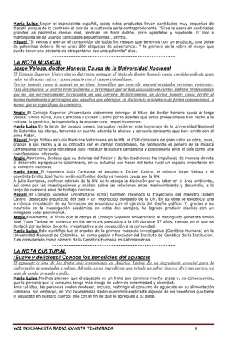 María Luisa Según el especialista español, todos estos productos llevan cantidades muy pequeñas de
diacetil porque de lo contrario el olor de la sustancia sería contraproducente. "Si se le usara en cantidades
grandes las palomitas olerían mal, tendrían un dolor dulzón, poco agradable y repelente. El olor a
mantequilla se da usando cantidades pequeñísimas", afirma.
Miguel "Si vamos a alertar al consumidor de todos los riesgos que tenemos con un producto, una bolsa
de palomitas debería llevar unas 200 etiquetas de advertencia. Y la primera sería sobre el riesgo que
puede tener una persona de atragantarse con una palomita" dice.
               ----------------------------------------------------
LA NOTA MUSICAL
Jorge Velosa, doctor Honoris Causa de la Universidad Nacional
El Consejo Superior Universitario determine entregar el título de doctor honoris causa considerando de gran
valor su obra,sus raíces y a su contacto con el campo colombiano.
Doctor honoris causa (o causæ) es un título honorífico que concede una universidad a personas eminentes.
Esta designación se otorga principalmente a personajes que se han destacado en ciertos ámbitos profesionales
que no son necesariamente licenciados en una carrera; históricamente un doctor honoris causa recibe el
mismo tratamiento y privilegios que aquellos que obtengan su doctorado académico de forma convencional, a
menos que se especifique lo contrario.
Angie El Consejo Superior Universitario determine entregar el título de doctor honoris causa a Jorge
Velosa, Emilio Yunis, Julio Carrizosa y Dicken Castro por lo apartes que estos profesionales han hecho a la
cultura, la genética, la ingeniería y la arquitectura, respectivamente.
María Luisa En la tarde del pasado jueves, los cuatro recibirán este homenaje de la Universidad Nacional
de Colombia les otorga, teniendo en cuenta además la alianza y cercanía constante que han tenido con el
alma Mater.
Miguel Jorge Velosa estudió Medicina Veterinaria en la UN, el CSU considera de gran valor su obra, pues,
gracias a sus raíces y a su contacto con el campo colombiano, ha promovido el género de la música
carranguera como una estrategia para rescatar la cultura campesina y posicionarla ante el país como una
manifestación relevante.
Angie Asimismo, destaca que su defensa del folclor y de las tradiciones ha impulsado de manera directa
el desarrollo agropecuario colombiano, en su esfuerzo por hacer del tema rural un espacio importante en
el contexto nacional.
María Luisa El ingeniero Julio Carrizosa, el arquitecto Dicken Castro, el músico Jorge Velosa y el
genetista Emilio José Yunis serán conferidos doctores honoris causa por la UN.
A Julio Carrizosa, profesor retirado de la UN, se le otorga la distinción por su labor en el área ambiental,
así como por las investigaciones y análisis sobre las relaciones entre medioambiente y desarrollo, a lo
largo de cuarenta años de trabajo continuo.
Miguel El Consejo Superior Universitario (CSU) también reconoce la trayectoria del maestro Dicken
Castro, destacado arquitecto del país y un reconocido egresado de la UN. En su obra se evidencia una
armónica vinculación de su formación de arquitecto con el ejercicio del diseño gráfico. Y, gracias a su
incursión en la investigación académica en estos dos campos, ha logrado producir diseños con un
innegable valor patrimonial.
Angie Finalmente, el título que le otorga el Consejo Superior Universitario al distinguido genetista Emilio
José Yunis Turbay se sustenta en los servicios prestados a la UN durante 37 años, tiempo en el que se
destacó por su labor docente, investigativa y de proyección a la comunidad.
María Luisa Este científico fue el creador de la primera maestría investigativa (Genética Humana) en la
Universidad Nacional de Colombia, así como gestor y fundador del Instituto de Genética de la Institución.
Y es considerado como pionero de la Genética Humana en Latinoamérica.
                ----------------------------------------------------
LA NOTA CULTURAL
¡Suave y delicioso! Conoce los beneficios del aguacate
El aguacate es una de los frutos más consumidos en América Latina. Es un ingrediente esencial para la
elaboración de ensaladas y salsas. Además, es un ingrediente que brinda un sabor único a diversas carnes, ya
sean de cerdo, pescado o pollo.
María Luisa Muchos piensan que el aguacate es un fruto que contiene mucha grasa y, en consecuencia,
que la persona que lo consuma tenga más riesgo de sufrir de enfermedad y obesidad.
Ante tal idea, las personas suelen moderar, incluso, restringir el consumo de aguacate en su alimentación
cotidiana. Sin embargo, en Voz Insesamista Radio queremos explicarte algunos de los beneficios que tiene
el aguacate en nuestro cuerpo, ello con el fin de que lo agregues a tu dieta.




VOZ INSESAMISTA RADIO, CUARTA TEMPORADA                                                           4
 
