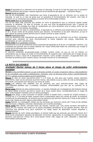 Angie El aguacate es un alimento rico en grasa no saturada, la cual es un tipo de grasa que no perjudica
el funcionamiento del corazón. Veamos algunos de los beneficios del aguacate... cuéntanos Migue...
Miguel Ayuda al corazón
Una de las propiedades más importantes que tiene el aguacate es ser un alimento rico en grasa no
saturada, la cual es un tipo de grasa que no perjudica el funcionamiento del corazón, sino todo lo
contrario, es un compuesto que protege al corazón de la enfermedad cardíaca.
María Luisa Bajo en carbohidratos
Una de las ideas más comunes que existen en torno al aguacate es que su consumo regular puede
propiciar la obesidad. Tal idea es errónea, ya que una onza de aguacate provee solo 3 gramos de
carbohidratos, una cantidad muy baja en comparación con otros alimentos ricos en grasa, como son las
comidas rápidas o las bebidas azucaradas.
Angie Además de ser bajo en carbohidratos, el aguacate es un alimento que proporciona al cuerpo entre
el 20 y 30 por ciento de las grasas buenas que requiere. Tal beneficio es de gran relevancia, ya que el
gran aporte de grasas buenas permite que el cuerpo controle su peso corporal.
Miguel Proporciona fibra
Entre los beneficios más importantes que posee el aguacate es ser un alimento rico en fibra, compuesto
esencial para mantener en buen funcionamiento el tracto digestivo del cuerpo, reduciendo las
posibilidades de sufrir estreñimiento.
María Luisa Es un acelerador nutritivo
Posiblemente uno de los beneficios menos conocidos del aguacate es el de ser un acelerador nutritivo, una
propiedad que permite que el cuerpo absorba con mayor efectividad todos los nutrientes que recoge el
cuerpo de los alimentos que consume.
Angie Protege la visión
El consumo moderado de aguacate puede proteger nuestra visión, ya que es rico en luteína, un
antioxidante que es capaz de cuidar el funcionamiento de nuestros ojos, reduciendo así el riesgo de que
perdamos la vista a causa de la degeneración macular. Como pueden escuchar, el aguacate tiene una
infinidad de beneficios para nuestro cuerpo. No dudes incluirlo en tu alimentación.

         ----------------------------------------------------------------------------------------------------------------------------- --------

LA NOTA SALUDABLE
¡Cuidado! Dormir menos de 5 horas eleva el riesgo de sufrir enfermedades
mentales
Dormir es una actividad esencial, ya que el descanso permite al cuerpo recuperarse física y emocionalmente
de las actividades que realiza cotidianamente. Asimismo, tener un descanso pleno reduce considerablemente
elestrés, además, permite regular nuestro metabolismo.
Miguel Si bien es cierto que dormir entre 7 y 8 horas es vital para que nuestro cuerpo descanse
plenamente, cada vez las personas duermen menos, esto debido a que su estilo de vida es demandante y
estresante, provocando que reduzcan sus horas de sueño.
Angie Los médicos han señalado que las personas que poco duermen tienen más riesgo de
sufrir obesidad, diabetes tipo 2 y ataques cardíacos, enfermedades que han ido en aumento en la
actualidad.
María Luisa Además de estos padecimientos, un estudio realizado por investigadores del Instituto George
de Salud Global encontró que dormir menos de 5 horas puede elevar considerablemente el riesgo de
sufrir enfermedades mentales como el estrés psicológico.
Miguel Para llegar a esta conclusión el estudio analizó el estado físico y mental de 20.822 hombres y
mujeres de 17 a 24 años de edad, quienes fueron cuestionados sobre sus rutinas de sueño. Al comparar
el sueño de los participantes, se encontró que las personas que dormían menos de 5 horas al día tenían 3
veces más riesgos de sufrir alguna enfermedad mental.
Angie Además, la investigación señala que las personas que duermen menos de 5 horas al día estaban
más nerviosos y afligidos, síntomas relacionados con el estrés psicológico.
María Luisa Nick Glozier, principal autor del estudio, expresa que ―una menor duración del sueño se
asocia de una manera casi lineal con el estrés psicológico persistente en los adultos jóvenes. Solo los
individuos que dormían muy poco mostraron un riesgo mayor de desarrollar nuevas angustias y
desesperaciones‖.
Miguel Además de sufrir estrés psicológico, el estudio halló que las personas que dormían menos de 5
horas al día presentaron episodios de depresión recurrente. Igualmente, la investigación confirmó que las
personas que duermen menos de 5 horas diarias tienen más riesgo de sufrir obesidad y desarrollar
enfermedad cardiovascular.




VOZ INSESAMISTA RADIO, CUARTA TEMPORADA                                                                                                      5
 