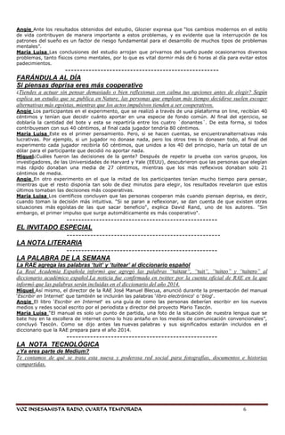 Angie Ante los resultados obtenidos del estudio, Glozier expresa que ―los cambios modernos en el estilo
de vida contribuyen de manera importante a estos problemas, y es evidente que la interrupción de los
patrones del sueño es un factor de riesgo fundamental para el desarrollo de muchos tipos de problemas
mentales‖.
María Luisa Las conclusiones del estudio arrojan que privarnos del sueño puede ocasionarnos diversos
problemas, tanto físicos como mentales, por lo que es vital dormir más de 6 horas al día para evitar estos
padecimientos.
               ----------------------------------------------------
FARÁNDULA AL DÍA
Si piensas deprisa eres más cooperativo
¿Tiendes  a actuar sin pensar demasiado o bien reflexionas con calma tus opciones antes de elegir? Según
explica un estudio que se publica en Nature, las personas que emplean más tiempo decidirse suelen escoger
alternativas más egoístas, mientras que los actos impulsivos tienden a ser cooperativos.
Angie Los participantes en el experimento, que se realizó a través de una plataforma on line, recibían 40
céntimos y tenían que decidir cuánto aportar en una especie de fondo común. Al final del ejercicio, se
doblaría la cantidad del bote y esta se repartiría entre los cuatro `donantes´. De esta forma, si todos
contribuyesen con sus 40 céntimos, al final cada jugador tendría 80 céntimos.
María Luisa Este es el primer pensamiento. Pero, si se hacen cuentas, se encuentranalternativas más
lucrativas. Por ejemplo, si un jugador no donase nada, pero los otros tres lo donasen todo, al final del
experimento cada jugador recibiría 60 céntimos, que unidos a los 40 del principio, haría un total de un
dólar para el participante que decidió no aportar nada.
Miguel¿Cuáles fueron las decisiones de la gente? Después de repetir la prueba con varios grupos, los
investigadores, de las Universidades de Harvard y Yale (EEUU), descubrieron que las personas que elegían
más rápido donaban una media de 27 céntimos, mientras que los más reflexivos donaban solo 21
céntimos de media.
Angie En otro experimento en el que la mitad de los participantes tenían mucho tiempo para pensar,
mientras que el resto disponía tan solo de diez minutos para elegir, los resultados revelaron que estos
últimos tomaban las decisiones más cooperativas.
María Luisa Los científicos concluyen que las personas cooperan más cuando piensan deprisa, es decir,
cuando toman la decisión más intuitiva. "Si se paran a reflexionar, se dan cuenta de que existen otras
situaciones más egoístas de las que sacar beneficio", explica David Rand, uno de los autores. "Sin
embargo, el primer impulso que surge automáticamente es más cooperativo".
              ---------------------------------------------------
EL INVITADO ESPECIAL
              ----------------------------------------------------
LA NOTA LITERARIA
              ---------------------------------------------------
LA PALABRA DE LA SEMANA
La RAE agrega las palabras ‘tuit’ y ‘tuitear’ al diccionario español
La Real Academia Española informó que agregó las palabras “tuitear“, “tuit“, “tuiteo” y “tuitero” al
diccionario académico español.La noticia fue confirmada en twitter por la cuenta oficial de RAE en la que
informó que las palabras serán incluidas en el diccionario del año 2014.
Miguel Así mismo, el director de la RAE José Manuel Blecua, anunció durante la presentación del manual
‗Escribir en Internet‗ que también se incluirán las palabras ‗libro electrónico‗ o ‗blog‗.
Angie El libro ‗Escribir en Internet‗ es una guía de como las personas deberían escribir en los nuevos
medios y redes social escrito por el periodista y director del proyecto Mario Tascón.
María Luisa ―El manual es solo un punto de partida, una foto de la situación de nuestra lengua que se
bate hoy en la escollera de internet como lo hizo antaño en los medios de comunicación convencionales‖,
concluyó Tascón. Como se dijo antes las nuevas palabras y sus significados estarán incluidos en el
diccionario que la RAE prepara para el año 2014.
            ---------------------------------------------------
LA NOTA TECNOLÓGICA
¿Ya eres parte de Medium?
Te contamos de qué se trata esta nueva y poderosa red social para fotografías, documentos e historias
compartidas.




VOZ INSESAMISTA RADIO, CUARTA TEMPORADA                                                        6
 