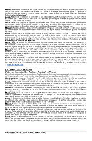Miguel Medium es una nueva red social creada por Evan Williams y Biz Stone, padres y creadores de
Twitter que busca cambiar la forma de realizar, compartir y generar comunidades online, a través de la
implementación de nuevos formatos para comunicar ideas, imágenes, y hasta historias. Cuentanos
Solangie ¿Cómo funciona?
Angie Medium es un salto en la evolución de las redes sociales, esta nueva plataforma, que aún esta en
su versión beta, está diseñada para que cada persona que la llegue a utilizar la pueda construir como
quiera y como sienta que es mejor.
María Luisa Los usuarios de Medium alimentarán esta red social a través de diferentes paneles que
podrán ser creados al gusto del usuario, es decir, será él quien elija las categorías o tópicos de sus
conversaciones como deportes, lugares que he visitado, lugares por visitar, hobbies, etc.
Miguel Estas categorías no solo permitirán compartir imágenes en la red, también podrán ser un puente
de comunicación con otros miembros de Medium que por algún motivo compartan los gustos del creador
del panel.
Angie Medium será la competencia directa a redes sociales como Pinterest y Tumblr ya que la
popularidad de los contenidos que se creen no será el único factor a tener en cuenta para ganar
popularidad, ahora, el usuario tendrá que ver como organiza sus colecciones o ramas de contenido para
que la gente pueda llegar a participar más en ellas y así hacerlas más exitosas. María Luisa y ¿Cómo
hacemos para publicar en Medium?
María Luisa La publicación en Medium aún no está abierta para todas las personas, sin embargo, la
versión beta, nos ha permitido descubrir que es elegante y fácil de manejar. Todos los mensajes que se
posteen en una categoría, que se crea según el gusto de la persona, se organizan en "colecciones" que se
podrán definir a través de un tema y una plantilla dependiendo del gusto de quien la quiera alimentar.
Miguel Dichas colecciones de contenido podrán hacerse cerradas o abiertas según el usuario para así
permitir o no la publicación de mensajes diferentes personas ajenas al autor principal. Además cada
publicación ofrecerá un espacio para que sea calificado, lo que le dará un orden de importancia y de
aparición en la pantalla.
Angie La idea de Medium es construir una plataforma en la que puedas compartir lo que sientes y lo que
pienses permitiendo, a la misma vez, que muchos contribuyan y opinen sobre un determinado tema
creando experiencias de conocimiento conjuntas atractivas a cualquier persona. Si quieres saber más de
esta red social que seguramente dará mucho de hablar en un futuro muy cercano puedes ingresar
a www.medium.com.
              ---------------------------------------------------
LA CIFRA DE LA SEMANA
Disturbios tras invitación a fiesta por Facebook en Holanda
En Holanda, una adolescente convocó por Facebook a una fiesta masiva para su cumpleaños por lo que cuatro
mil jóvenes acudieron, el evento terminó en enfrentamiento con la policía antidisturbios
María Luisa La "fiesta de Facebook" en el pueblo holandés de Haren (norte del país) se ha saldado
con 20 detenciones y 25 heridos leves, entre ellos tres policías, indicaron fuentes policiales.
Angie A la localidad acudieron entre 3 mil y 4 mil jóvenes en respuesta a una invitación a una fiesta de
cumpleaños que una adolescente envió por equivocación a través de la popular red social a miles de
contactos, que a su vez distribuyeron la convocatoria a terceros.
Miguel La concentración acabó en enfrentamientos entre la policía y los jóvenes, que tiraron bicicletas,
botellas, piedras y petardos, a lo que las fuerzas policiales respondieron con gases lacrimógenos
y bombas de humo.
María Luisa Sobre las 03.00 de la madrugada hora local la policía consiguió disolver a los jóvenes, que
además ocasionaron destrozos en escaparates y garajes de casas, desvalijaron un supermercado y
destruyeron señales de tráfico y postes de la luz.
Angie El Ayuntamiento de Haren (una localidad de unos 18 mil habitantes) invitó a través de su página
de internet a los vecinos a que presenten denuncias y entreguen a la policía fotografías o vídeos para
poder reclamar responsabilidades a los autores de los destrozos.
Miguel A pesar de que la fiesta había sido anulada, los jóvenes acudieron a la convocatoria. Las
autoridades locales, por su parte, habían decretado el estado de alarma para poder hacer frente a la
situación, ya que unas 10 mil personas habían anunciado que acudirían a la fiesta.
María Luisa Así, se cerró la calle de la residencia de la adolescente, se advirtió en internet de que no iba
a haber fiesta alguna, se cercó con policía la casa de la familia -que previamente había abandonado su
domicilio-, y más tarde se tomaron medidas preventivas como el cierre de la salida de la autopista al
pueblo para evitar que llegase más gente.
Angie Methe, la adolescente que quería celebrar su dieciséis cumpleaños con unos pocos amigos y su
familia, se dio cuenta esta semana de que su invitación, en la que había señalado su dirección y todos los
datos para dar con la casa, había sido enviada por equivocación a miles de usuarios de Facebook.




VOZ INSESAMISTA RADIO, CUARTA TEMPORADA                                                          7
 