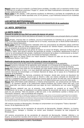 Miguel A pesar de que la invitación y la fiesta fueron anuladas, el pueblo vivió un escenario similar al que
se describe en la película americana "Project X", donde una fiesta multitudinaria convocada en las redes
sociales acaba fuera de control.
María Luisa El año pasado, 1.400 personas acudieron en Alemania a una fiesta de cumpleaños de una
adolescente a la que se habían apuntado unos 10 mil jóvenes, y que finalmente transcurrió sin incidentes
graves.
             ---------------------------------------------------
LAS NOTAS INSTITUCIONALES
V ENCUENTRO MUNICIPAL DE PERSONEROS ESTUDIANTILES 20 de septiembre
            ---------------------------------------------------
LA NOTA DEPORTIVA
            ---------------------------------------------------
LA NOTA SUELTA
Prevenir la caries es muy fácil con goma de mascar sin azúcar
Llegan a nuestro país los chicles más famosos del mundo, los cuales tienen como principal objetivo el cuidado
bucal.
Angie Wrigley, empresa líder en confitería, anuncia el lanzamiento en Colombia de su goma de mascar
Orbit, la primera especializada en cuidado oral en el mundo, reconocida por la World Dental Federation y
la American Dental Association.
María Luisa Diversas investigaciones realizadas entre los consumidores de diferentes países confirman
que masticar esta clase de chicles proporciona una sensación de ―dientes limpios‖, característica que se
suma al propósito de centrarse en la higiene bucal.
Miguel ―Se ha demostrado que las gomas de mascar sin azúcar de Wrigley, estimulan el flujo de saliva
en torno a 300%. Esto ayuda a eliminar las partículas de comida, a neutralizar rápidamente el ácido y a
mejorar la remineralización del esmalte, impidiendo la formación de la placa e incrementando su dureza‖,
asegura el profesor Klaus König, de la Universidad de Nijmegen (Holanda).
Angie Esta goma de mascar ofrece una mayor duración y frescura en cada uno de sus tres sabores:
Hierbabuena, Menta y Tutti Frutti.

Radicarán proyecto de ley para luchar contra el cáncer de próstata
La iniciativa busca crear un día contra esa enfermedad y será presentada el 26 de septiembre.
Miguel El próximo miércoles 26 de septiembre será radicado, en el Congreso de la República, un proyecto
de ley mediante el cual se busca la creación del Día Nacional de Lucha contra el Cáncer de Próstata.
Angie Esta iniciativa hace parte de una estrategia que está siendo trazada para ponerle freno al avance
de esta enfermedad en el país, y en cuyo desarrollo participan la Liga Colombiana contra el Cáncer, el
Instituto Nacional de Cancerología y el Instituto Nacional de Salud, con el apoyo de la Presidencia del
Congreso de la República.
María Luisa El senador Roy Barreras, presidente del Congreso -donde este viernes se discutieron los
lineamientos de la estrategia- anunció que se llevará a cabo una masiva campaña de educación con
médicos y ciudadanos para reducir la incidencia de nuevos casos de cáncer de este tipo, que se registran
cada año (alrededor de 6.500) y prevenir los cerca de 3 mil fallecimientos que ocurren por esta causa.
Miguel "Esta enfermedad puede detectarse y tratarse tempranamente; sus consecuencias son fáciles de
prevenir. Es necesario apoyar a las instituciones médico-científicas que luchan contra este mal y que
deben desarrollar una masiva campaña para que dejen de morir colombianos por una causa fácilmente
evitable",                                                                                         explicó.
Angie Barreras adelantó que con el proyecto, cuya radicación se cumplirá en el marco de la
condecoración de la Liga, se establecerá una política pública de prevención del cáncer de próstata, que
parte de una premisa: "Fácil de prevenir y fácil de curar, si los colombianos cuentan a tiempo con la
información necesaria", dijo el presidente del Congreso.
Los estudiantes de preparatoria Costa y J.B. planean dar una fiesta por el cumpleaños de su amigo Thomas, con el fin de aumentar su popularidad entre sus compañeros.
Los padres de Thomas se van de viaje por el fin de semana, dejándolo solo en la casa, pero le advierten que no muchas personas pueden ir a casa, y que no conduzca el
Mercedes de su padre. Thomas está reticente a dar la fiesta por el miedo que le causa que sus padres se enteren, pero aún así Costa continúa con su plan. Costa contrata a
Dax, otro estudiante, para que grabe todo lo que ocurra esa noche. A través del día, Costa y J.B. anuncian la fiesta por toda la escuela. El mismo Thomas invita a Alexis, la
chica más sexy de la escuela, y a su mejor amiga Kirby, que está enamorada de él.


285 rectores reunidos en Barranquilla y Sincelejo se comprometen con el programa "Todos a Aprender"
Jueves, 20 de Septiembre de 2012

Rectores provenientes de las secretarías de educación de Barranquilla, Soledad, Atlántico, La Guajira,
Sincelejo, Sucre, Sahagún y Córdoba, se reúnen para fortalecer conceptos de este programa de
Mineducación.

165 rectores provenientes de las secretarías de educación de Barranquilla, Soledad, Atlántico y La
Guajira, se encuentran reunidos entre el lunes 17 y el viernes 21 de septiembre en la capital del Atlántico

VOZ INSESAMISTA RADIO, CUARTA TEMPORADA                                                                                                                     8
 