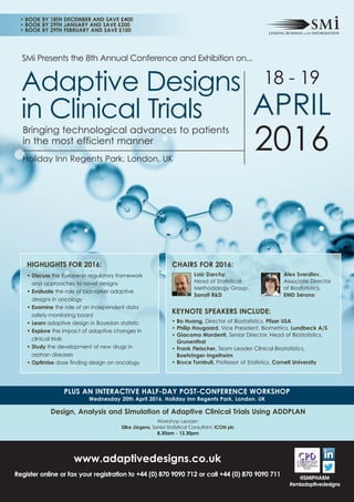 SMi Presents the 8th Annual Conference and Exhibition on...
18 - 19
APRIL
2016Holiday Inn Regents Park, London, UK
Adaptive Designs
in Clinical Trials
PLUS AN INTERACTIVE HALF-DAY POST-CONFERENCE WORKSHOP
Wednesday 20th April 2016, Holiday Inn Regents Park, London, UK
www.adaptivedesigns.co.uk
Register online or fax your registration to +44 (0) 870 9090 712 or call +44 (0) 870 9090 711
Bringing technological advances to patients
in the most efficient manner
@SMIPHARM
#smiadaptivedesigns
Design, Analysis and Simulation of Adaptive Clinical Trials Using ADDPLAN
Workshop Leader:
Silke Jörgens, Senior Statistical Consultant, ICON plc
8.30am - 12.30pm
• BOOK BY 18TH DECEMBER AND SAVE £400
• BOOK BY 29TH JANUARY AND SAVE £200
• BOOK BY 29TH FEBRUARY AND SAVE £100
HIGHLIGHTS FOR 2016:
• Discuss the European regulatory framework
and approaches to novel designs
• Evaluate the role of biomarker adaptive
designs in oncology
• Examine the role of an independent data
safety monitoring board
• Learn adaptive design in Bayesian statistic
• Explore the impact of adaptive changes in
clinical trials
• Study the development of new drugs in
orphan diseases
• Optimise dose finding design on oncology
CHAIRS FOR 2016:
Loïc Darchy,
Head of Statistical
Methodology Group,
Sanofi R&D
KEYNOTE SPEAKERS INCLUDE:
• Bo Huang, Director of Biostatistics, Pfizer USA
• Philip Hougaard, Vice President, Biometrics, Lundbeck A/S
• Giacomo Mordenti, Senior Director, Head of Biostatistics,
Grunenthal
• Frank Fleischer, Team Leader Clinical Biostatistics,
Boehringer-Ingelheim
• Bruce Turnbull, Professor of Statistics, Cornell University
Alex Sverdlov,
Associate Director
of Biostatistics,
EMD Serono
 
