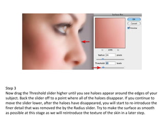 Step 3 Now drag the Threshold slider higher until you see haloes appear around the edges of your subject. Back the slider off to a point where all of the haloes disappear. If you continue to move the slider lower, after the haloes have disappeared, you will start to re-introduce the finer detail that was removed the by the Radius slider. Try to make the surface as smooth as possible at this stage as we will reintroduce the texture of the skin in a later step. 