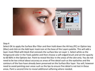 Step 4 Select OK to apply the Surface Blur filter and then hold down the Alt key (PC) or Option key (Mac) and click on the Add layer mask icon at the base of the Layers palette. This will add a layer mask filled with black that conceals the surface blur on Layer 1. Select white as the foreground color in the Tools palette and then choose a soft-edged brush and set the opacity to 60-80% in the Options bar. Paint to reveal the blur in the areas of the skin only. You do not need to be too critical about accuracy as areas of fine detail such as the eyelashes and the contours of the face have already been preserved on the Surface Blur layer. You will, however need to avoid painting over areas such as the lips to ensure fine detail is not lost in these areas. Paint a second time to reveal additional softening where needed. 