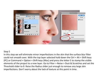 Step 5 In this step we will eliminate minor imperfections in the skin that the surface blur filter could not smooth over. With the top layer selected hold down the Ctrl + Alt + Shift keys (PC) or Command + Option + Shift keys (Mac) and press the letter E to stamp the visible elements of the project to a new layer. Go to Filter > Noise > Dust & Scratches and set the Threshold slider to 0. Raise the Radius slider just enough to remove any large skin imperfections. Don’t worry about the lack of texture at this point in time. 