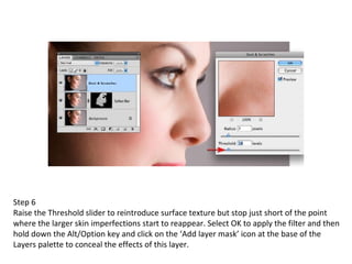 Step 6 Raise the Threshold slider to reintroduce surface texture but stop just short of the point where the larger skin imperfections start to reappear. Select OK to apply the filter and then hold down the Alt/Option key and click on the ‘Add layer mask’ icon at the base of the Layers palette to conceal the effects of this layer. 