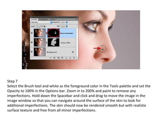 Step 7 Select the Brush tool and white as the foreground color in the Tools palette and set the Opacity to 100% in the Options bar. Zoom in to 200% and paint to remove any imperfections. Hold down the Spacebar and click and drag to move the image in the image window so that you can navigate around the surface of the skin to look for additional imperfections. The skin should now be rendered smooth but with realistic surface texture and free from all minor imperfections. 