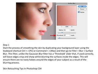 Step 1 Start the process of smoothing the skin by duplicating your background layer using the keyboard shortcut Ctrl + J (PC) or Command + J (Mac) and then go to Filter > Blur > Surface Blur. This filter, unlike the Gaussian Blur filter has a ‘Threshold’ slider that, if used correctly, will leave edges crisp and sharp whilst blurring the surfaces inside the edges. This will ensure there are no nasty haloes around the edges of your subject as a result of the blurring process. Skin Retouching Tips In Photoshop CS4 