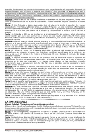 Los niños finlandeses de hoy estarán el día de mañana entre los profesionales más preparados del mundo. No
lo predice ninguna bola de cristal, lo auguran datos objetivos. Desde que la OCDE (Organización para la
Cooperación y el Desarrollo Económicos) comenzara en el año 2000 a elaborar su informe PISA (Programa
Internacional para la Evaluación de Estudiantes), Finlandia ha acaparado los primeros puestos del podio en
Europa por su excelente nivel educativo.
Mhaleja Apenas un 8% de los alumnos finlandeses no terminan sus estudios obligatorios, frente a más
50% de colombianos que no acaban el Bachillerato. ¿Cómo consiguen mejores resultados en menos
tiempo?
María «El éxito finlandés se debe a que encajan tres estructuras: la familia, la escuela y los recursos
socioculturales (bibliotecas, ludotecas, cines...)», explica Melgarejo. Los tres engranajes están ligados y
funcionan de forma coordinada. «Los padres tienen la convicción de que son los primeros responsables de
la educación de sus hijos, por delante de la escuela» y complementan el esfuerzo que se hace en el
colegio.
Tania «En Finlandia el 80% de las familias van a la biblioteca el fin de semana», añade el psicólogo
escolar catalán, para quien este estímulo de la lectura en casa resulta fundamental. El sistema social
finlandés contribuye con numerosas ayudas oficiales a las familias, que pueden conciliar su trabajo y la
atención a sus hijos.
Mhaleja Existe una herencia cultural luterana basada en la responsabilidad que fomenta la disciplina y el
esfuerzo, a la que también acompaña una climatología que empuja a encerrarse en casa, pero estos
factores también están presentes en otros países vecinos, como Suecia o Dinamarca, que disfrutan de
mayor nivel económico y sin embargo figuran varios puestos por debajo en PISA. «No son las variables
socioeconómicas las determinantes», subraya Melgarejo.
María La diferencia radica en la elevada calificación académica del profesorado en Finlandia,
principalmente en educación primaria. «Los finlandeses consideran que el tesoro de la nación son sus
niños y los ponen en manos de los mejores profesionales del país», destaca el exdirector del colegio
Claret de Barcelona.
Tania Los mejores docentes se sitúan en los primeros años de enseñanza, donde se aprenden los
fundamentos de todos los posteriores aprendizajes. Se considera que hacia los 7 años el alumno se
encuentra en la fase más manejable y es cuando realiza algunas de las conexiones mentales
fundamentales que le estructurarán toda la vida. Por eso, se considera esencial seleccionar a quien
ayudará en este proceso.
Mhaleja Para ser maestro se necesita una calificación de más de un 9 sobre 10 en sus promedios de
bachillerato y de reválida y se requiere además una gran dosis de sensibilidad social (se valora su
participación en actividades sociales, voluntariado...).
María Cada universidad escoge después a sus aspirantes a profesores con una entrevista para valorar su
capacidad de comunicación y de empatía, un resumen de la lectura de un libro, una explicación de un
tema ante una clase, una demostración de aptitudes artísticas, una prueba de matemáticas y otra de
aptitudes tecnológicas. «Son las pruebas más duras de todo el país», asegura Melgarejo. Al proceso de
selección le sigue una exigente licenciatura y periodos de prácticas.
Tania No es de extrañar que los profesores estén muy bien considerados socialmente en Finlandia. «Es
un honor nacional ser maestro de Primaria», aseguró el pasado 25 de septiembre en Madrid Jari Lavonen,
director del Departamento de Formación al Profesorado de la Universidad de Helsinki.
Mhaleja Harri Skog, secretario de Estado de Educación de Finlandia desde 2006, resumía en una frase la
importancia de este proceso: «La educación es la llave para el desarrollo de un país». Por eso el país
nórdico dedica del 11 al 12% de los presupuestos del estado y los ayuntamientos a financiar este modelo
de educación. «Es una política inteligente que les está dando fruto», considera Melgarejo, sin las
presiones de Corea o Japón, otros países destacados en PISA.
Jaime En la prueba 2010 Chile en el lugar 44, seguido por Uruguay en el 47 y México en el 48; mientras
que Colombia 52, Brasil 53, Argentina 58 y Perú se colocó 63,
             ----------------------------------------------------
LA NOTA CIENTÍFICA
Premio Nobel de Física al control de partículas cuánticas
El francés Serge Haroche y el estadounidense David J. Wineland fueron galardonados ayer con el Nobel de Física por
inventar y desarrollar métodos para medir y manipular partículas individuales conservando su naturaleza cuántica, algo
que antes se consideraba imposible.
María Con sus investigaciones, los premiados han abierto la puerta a una nueva era de experimentación
en física cuántica que permite la observación directa de las partículas cuánticas individuales sin
destruirlas.
Tania Wineland atrapa átomos eléctricamente cargados (iones) y los controla y mide empleando luz
(fotones); y Haoche controla y mide fotones (partículas de luz) usando átomos que envía a través de una
especie de trampa. En ambos casos, los premiados trabajan en óptica cuántica, es decir, estudiando las
interacciones fundamentales entre la luz y la materia.




VOZ INSESAMISTA RADIO, CUARTA TEMPORADA                                                                 2
 