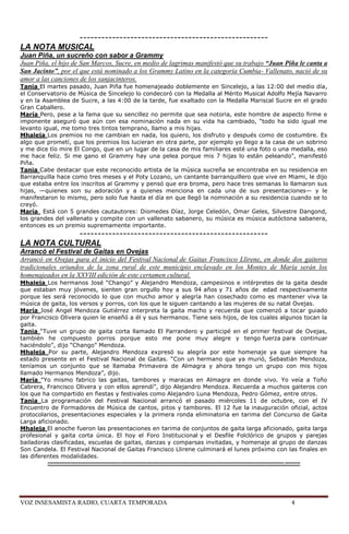 ----------------------------------------------------
LA NOTA MUSICAL
Juan Piña, un sucreño con sabor a Grammy
Juan Piña, el hijo de San Marcos, Sucre, en medio de lagrimas manifestó que su trabajo “Juan Piña le canta a
San Jacinto”, por el que está nominado a los Grammy Latino en la categoría Cumbia- Vallenato, nació de su
amor a las canciones de los sanjacinteros.
Tania El martes pasado, Juan Piña fue homenajeado doblemente en Sincelejo, a las 12:00 del medio día,
el Conservatorio de Música de Sincelejo lo condecoró con la Medalla al Mérito Musical Adolfo Mejía Navarro
y en la Asamblea de Sucre, a las 4:00 de la tarde, fue exaltado con la Medalla Mariscal Sucre en el grado
Gran Caballero.
María Pero, pese a la fama que su sencillez no permite que sea notoria, este hombre de aspecto firme e
imponente aseguró que aún con esa nominación nada en su vida ha cambiado, ―todo ha sido igual me
levanto igual, me tomo tres tintos temprano, llamo a mis hijas.
Mhaleja Los premios no me cambian en nada, los quiero, los disfruto y después como de costumbre. Es
algo que prometí, que los premios los lucieran en otra parte, por ejemplo yo llego a la casa de un sobrino
y me dice tío mire El Congo, que en un lugar de la casa de mis familiares esté una foto o una medalla, eso
me hace feliz. Si me gano el Grammy hay una pelea porque mis 7 hijas lo están peleando‖, manifestó
Piña.
Tania Cabe destacar que este reconocido artista de la música sucreña se encontraba en su residencia en
Barranquilla hace como tres meses y el Poty Lozano, un cantante barranquillero que vive en Miami, le dijo
que estaba entre los inscritos al Grammy y pensó que era broma, pero hace tres semanas lo llamaron sus
hijas, —quienes son su adoración y a quienes menciona en cada una de sus presentaciones— y le
manifestaron lo mismo, pero solo fue hasta el día en que llegó la nominación a su residencia cuando se lo
creyó.
María Está con 5 grandes cautautores: Diomedes Díaz, Jorge Celedón, Omar Geles, Silvestre Dangond,
los grandes del vallenato y compite con un vallenato sabanero, su música es música autóctona sabanera,
entonces es un premio supremamente importante.
            ----------------------------------------------------
LA NOTA CULTURAL
Arrancó el Festival de Gaitas en Ovejas
Arrancó en Ovejas para el inicio del Festival Nacional de Gaitas Francisco Llirene, en donde dos gaiteros
tradicionales oriundos de la zona rural de este municipio enclavado en los Montes de María serán los
homenajeados en la XXVIII edición de este certamen cultural.
Mhaleja Los hermanos José ―Chango‖ y Alejandro Mendoza, campesinos e intérpretes de la gaita desde
que estaban muy jóvenes, sienten gran orgullo hoy a sus 94 años y 71 años de edad respectivamente
porque les será reconocido lo que con mucho amor y alegría han cosechado como es mantener viva la
música de gaita, los versos y porros, con los que le siguen cantando a las mujeres de su natal Ovejas.
María José Angel Mendoza Gutiérrez interpreta la gaita macho y recuerda que comenzó a tocar guiado
por Francisco Olivera quien le enseñó a él y sus hermanos. Tiene seis hijos, de los cuales algunos tocan la
gaita.
Tania ―Tuve un grupo de gaita corta llamado El Parrandero y participé en el primer festival de Ovejas,
también he compuesto porros porque esto me pone muy alegre y tengo fuerza para continuar
haciéndolo‖, dijo ―Chango‖ Mendoza.
Mhaleja Por su parte, Alejandro Mendoza expresó su alegría por este homenaje ya que siempre ha
estado presente en el Festival Nacional de Gaitas. ―Con un hermano que ya murió, Sebastián Mendoza,
teníamos un conjunto que se llamaba Primavera de Almagra y ahora tengo un grupo con mis hijos
llamado Hermanos Mendoza‖, dijo.
María ―Yo mismo fabrico las gaitas, tambores y maracas en Almagra en donde vivo. Yo veía a Toño
Cabrera, Francisco Olivera y con ellos aprendí‖, dijo Alejandro Mendoza. Recuerda a muchos gaiteros con
los que ha compartido en fiestas y festivales como Alejandro Luna Mendoza, Pedro Gómez, entre otros.
Tania La programación del Festival Nacional arrancó el pasado miércoles 11 de octubre, con el IV
Encuentro de Formadores de Música de cantos, pitos y tambores. El 12 fue la inauguración oficial, actos
protocolarios, presentaciones especiales y la primera ronda eliminatoria en tarima del Concurso de Gaita
Larga aficionado.
Mhaleja El anoche fueron las presentaciones en tarima de conjuntos de gaita larga aficionado, gaita larga
profesional y gaita corta única. El hoy el Foro Institucional y el Desfile Folclórico de grupos y parejas
bailadoras clasificadas, escuelas de gaitas, danzas y comparsas invitadas, y homenaje al grupo de danzas
Son Candela. El Festival Nacional de Gaitas Francisco Llirene culminará el lunes próximo con las finales en
las diferentes modalidades.
          ----------------------------------------------------------------------------------------------------------------------------- --------




VOZ INSESAMISTA RADIO, CUARTA TEMPORADA                                                                                        4
 