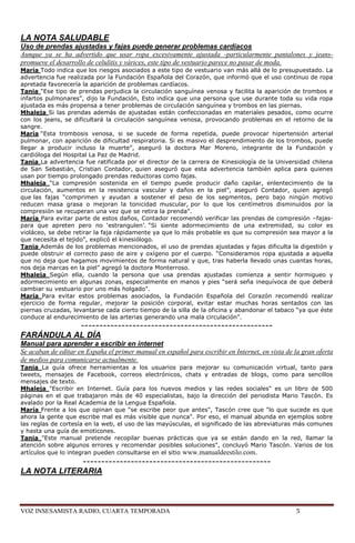 LA NOTA SALUDABLE
Uso de prendas ajustadas y fajas puede generar problemas cardíacos
Aunque ya se ha advertido que usar ropa excesivamente ajustada -particularmente pantalones y jeans-
promueve el desarrollo de celulitis y várices, este tipo de vestuario parece no pasar de moda.
María Todo indica que los riesgos asociados a este tipo de vestuario van más allá de lo presupuestado. La
advertencia fue realizada por la Fundación Española del Corazón, que informó que el uso continuo de ropa
apretada favorecería la aparición de problemas cardíacos.
Tania ―Ese tipo de prendas perjudica la circulación sanguínea venosa y facilita la aparición de trombos e
infartos pulmonares‖, dijo la Fundación, Esto indica que una persona que use durante toda su vida ropa
ajustada es más propensa a tener problemas de circulación sanguínea y trombos en las piernas.
Mhaleja Si las prendas además de ajustadas están confeccionadas en materiales pesados, como ocurre
con los jeans, se dificultará la circulación sanguínea venosa, provocando problemas en el retorno de la
sangre.
María ―Esta trombosis venosa, si se sucede de forma repetida, puede provocar hipertensión arterial
pulmonar, con aparición de dificultad respiratoria. Si es masivo el desprendimiento de los trombos, puede
llegar a producir incluso la muerte‖, aseguró la doctora Mar Moreno, integrante de la Fundación y
cardióloga del Hospital La Paz de Madrid.
Tania La advertencia fue ratificada por el director de la carrera de Kinesiología de la Universidad chilena
de San Sebastián, Cristian Contador, quien aseguró que esta advertencia también aplica para quienes
usan por tiempo prolongado prendas reductoras como fajas.
Mhaleja ―La compresión sostenida en el tiempo puede producir daño capilar, enlentecimiento de la
circulación, aumentos en la resistencia vascular y daños en la piel‖, aseguró Contador, quien agregó
que las fajas ―comprimen y ayudan a sostener el peso de los segmentos, pero bajo ningún motivo
reducen masa grasa o mejoran la tonicidad muscular, por lo que los centímetros disminuidos por la
compresión se recuperan una vez que se retira la prenda‖.
María Para evitar parte de estos daños, Contador recomendó verificar las prendas de compresión –fajas-
para que apreten pero no ‗estrangulen‘. ―Si siente adormecimiento de una extremidad, su color es
violáceo, se debe retirar la faja rápidamente ya que lo más probable es que su compresión sea mayor a la
que necesita el tejido‖, explicó el kinesiólogo.
Tania Además de los problemas mencionados, el uso de prendas ajustadas y fajas dificulta la digestión y
puede obstruir el correcto paso de aire y oxígeno por el cuerpo. ―Consideramos ropa ajustada a aquella
que no deja que hagamos movimientos de forma natural y que, tras haberla llevado unas cuantas horas,
nos deja marcas en la piel‖ agregó la doctora Monterroso.
Mhaleja Según ella, cuando la persona que usa prendas ajustadas comienza a sentir hormigueo y
adormecimiento en algunas zonas, especialmente en manos y pies ―será seña inequívoca de que deberá
cambiar su vestuario por uno más holgado‖.
María Para evitar estos problemas asociados, la Fundación Española del Corazón recomendó realizar
ejercicio de forma regular, mejorar la posición corporal, evitar estar muchas horas sentados con las
piernas cruzadas, levantarse cada cierto tiempo de la silla de la oficina y abandonar el tabaco ―ya que éste
conduce al endurecimiento de las arterias generando una mala circulación‖.
           ----------------------------------------------------
FARÁNDULA AL DÍA
Manual para aprender a escribir en internet
Se acaban de editar en España el primer manual en español para escribir en Internet, en vista de la gran oferta
de medios para comunicarse actualmente.
Tania La guía ofrece herramientas a los usuarios para mejorar su comunicación virtual, tanto para
tweets, mensajes de Facebook, correos electrónicos, chats y entradas de blogs, como para sencillos
mensajes de texto.
Mhaleja "Escribir en Internet. Guía para los nuevos medios y las redes sociales" es un libro de 500
páginas en el que trabajaron más de 40 especialistas, bajo la dirección del periodista Mario Tascón. Es
avalado por la Real Academia de la Lengua Española.
María Frente a los que opinan que "se escribe peor que antes", Tascón cree que "lo que sucede es que
ahora la gente que escribe mal es más visible que nunca". Por eso, el manual abunda en ejemplos sobre
las reglas de cortesía en la web, el uso de las mayúsculas, el significado de las abreviaturas más comunes
y hasta una guía de emoticones.
Tania "Este manual pretende recopilar buenas prácticas que ya se están dando en la red, llamar la
atención sobre algunos errores y recomendar posibles soluciones", concluyó Mario Tascón. Varios de los
artículos que lo integran pueden consultarse en el sitio www.manualdeestilo.com.
             ---------------------------------------------------
LA NOTA LITERARIA



VOZ INSESAMISTA RADIO, CUARTA TEMPORADA                                                           5
 