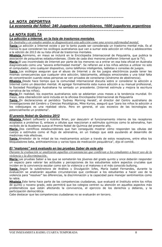 ---------------------------------------------------
LA NOTA DEPORTIVA
La economía del fútbol: 240 Jugadores colombianos, 1600 jugadores argentinos
              ---------------------------------------------------
LA NOTA SUELTA
La adicción a internet, en la lista de trastornos mentales
En Australia y en estados unidos se diagnosticará esta adicción como una severa enfermedad mental.
Tania La adicción a Internet existe y por lo tanto puede ser considerada un trastorno mental más. Es al
menos lo que consideran los sicólogos australianos que van a sumar esta adicción en niños y adolescentes
a la edición de 2013 de su lista oficial de trastornos mentales.
Mhaleja Asimismo, en mayo se incluirá en la Enciclopedia Internacional de Psiquiatría, que publica la
asociación de psiquiatras estadounidenses. (Siete de cada diez menores prefieren Internet que la TV).
María El uso incontrolado de Internet por parte de los menores va a entrar en esa lista oficial en Australia
diagnosticado como una "severa enfermedad mental". Se refieren así a los niños adictos a utilizar no solo
el computador, sino cualquier dispositivo, como teléfonos inteligentes, tabletas o consolas de juegos.
Tania Los sicólogos aseguran que el abuso de Internet y de los juegos electrónicos puede tener las
mismas consecuencias que cualquier otra adicción; básicamente, altibajos emocionales y una total falta
de concentración cuando estas personas se ven privados de conectarse (síndrome de abstinencia).
Mhaleja Desde hace tiempo que la comunidad internacional discutía sobre si considerar la adicción a
Internet como un desorden mental. Al agregar formalmente esta nueva adicción a su manual profesional,
la Sociedad Psicológica Australiana ha sentado un precedente. (Internet estimula y mejora la escritura
narrativa de los niños).
María En realidad, los expertos australianos solo se adelantan unos meses a la tendencia mundial. En
mayo, esta ciberadicción será incluida en la oficiosa Enciclopedia Internacional de Psiquiatría
Tania En declaraciones al periódico ‗Sydney Morning Herald‘, el director del Centro australiano de
Investigaciones del Cerebro y Ciencias Psicológicas, Mike Kyrios, aseguró que "para los niños la adicción a
los videojuegos es una realidad obvia. Pero en general, el uso excesivo de las tecnologías es
potencialmente un problema".

El premio Nobel de Química 2012
Mhaleja Robert Lefkowitz y Kobilka Brian, por descubrir el funcionamiento interno de los receptores
acoplados a proteínas G, enlaces a células que reaccionan a estímulos químicos como la adrenalina, han
recibido de la Academia sueca el Premio Nobel de Química del presente año.
María Dos científicos estadounidenses que han conseguido mostrar cómo responden las células del
cuerpo a estímulos como el flujo de adrenalina, en un trabajo que está ayudando al desarrollo de
medicinas más efectivas.
Tania Alrededor de la mitad de los medicamentos actúan a través de estos receptores, entre ellos los
bloqueadores beta, antihistamínicos y varios tipos de medicación psiquiátrica", dijo el comité.

El “matoneo” será evaluado en las pruebas Saber de este año
Durante la evaluación se analizarán aquellas circunstancias que conllevan a los estudiantes a hacer uso de la
violencia y la discriminación.
María Las pruebas Saber a las que se someterán los jóvenes del grado quinto y once deberán responder
un espacio para valorar las actitudes y percepciones de los estudiantes sobre aspectos cruciales que
inciden en la convivencia escolar como son la violencia y el matoneo o el más conocido bullying.
Tania Según la subdirectora de Análisis y Divulgación Icfes, María Isabel Fernandes, durante la
evaluación se analizarán aquellas circunstancias que conllevan a los estudiantes a hacer uso de la
violencia para ―resolver‖ las diferencias, la discriminación y la capacidad para manejar sentimientos como
la rabia.
Mhaleja Este tema hace parte de las competencias ciudadanas, que evaluará el Instituto entre los niños
de quinto y noveno grado, esto permitirá que los colegios centren su atención en aquellos aspectos más
problemáticos que están afectando la convivencia, el ejercicio de los derechos y deberes, y la
participación democrática.
Cabe destacar que las competencias ciudadanas no se evaluarán en tercero.




VOZ INSESAMISTA RADIO, CUARTA TEMPORADA                                                         8
 