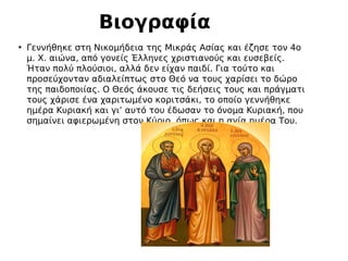 • Γεννήθηκε στη Νικομήδεια της Μικράς Ασίας και έζησε τον 4ο
μ. Χ. αιώνα, από γονείς Έλληνες χριστιανούς και ευσεβείς.
Ήταν πολύ πλούσιοι, αλλά δεν είχαν παιδί. Για τούτο και
προσεύχονταν αδιαλείπτως στο Θεό να τους χαρίσει το δώρο
της παιδοποιίας. Ο Θεός άκουσε τις δεήσεις τους και πράγματι
τους χάρισε ένα χαριτωμένο κοριτσάκι, το οποίο γεννήθηκε
ημέρα Κυριακή και γι’ αυτό του έδωσαν το όνομα Κυριακή, που
σημαίνει αφιερωμένη στον Κύριο, όπως και η αγία ημέρα Του.
Βιογραφία
 