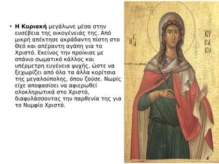 • Η Κυριακήμεγάλωνε μέσα στην
ευσέβεια της οικογένειάς της. Από
μικρή απέκτησε ακράδαντη πίστη στο
Θεό και απέραντη αγάπη για το
Χριστό. Εκείνος την προίκισε με
σπάνιο σωματικό κάλλος και
υπέρμετρη ευγένεια ψυχής, ώστε να
ξεχωρίζει από όλα τα άλλα κορίτσια
της μεγαλούπολης, όπου ζούσε. Νωρίς
είχε αποφασίσει να αφιερωθεί
ολοκληρωτικά στο Χριστό,
διαφυλάσσοντας την παρθενία της για
το Νυμφίο Χριστό.
 