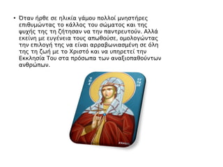 • Όταν ήρθε σε ηλικία γάμου πολλοί μνηστήρες
επιθυμώντας το κάλλος του σώματος και της
ψυχής της τη ζήτησαν να την παντρευτούν. Αλλά
εκείνη με ευγένεια τους απωθούσε, ομολογώντας
την επιλογή της να είναι αρραβωνιασμένη σε όλη
της τη ζωή με το Χριστό και να υπηρετεί την
Εκκλησία Του στα πρόσωπα των αναξιοπαθούντων
ανθρώπων.
 