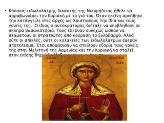 • Κάποιος ειδωλολάτρης δικαστής της Νικομήδειας ήθελε να
αρραβωνιάσει την Κυριακή με το γιό του. Όταν εκείνη αρνήθηκε
την κατάγγειλε στις αρχές ως Χριστιανούς την ίδια και τους
γονείς της. Ο ίδιος ο αυτοκράτορας διέταξε να υποβληθούν σε
σκληρά βασανιστήρια. Τους έδερναν συνεχώς ώσπου να
σταματούν οι στρατιώτες από κούραση το ξυλοδαρμό. Αλλά
ούτε οι απειλές, ούτε οι κολακείες των ειδωλολατρών έφεραν
αποτέλεσμα. Έτσι αποφάσισαν να στείλουν εξορία τους γονείς
της στην Μελιτηνή της Αρμενίας και την Κυριακή να σταλεί
στον επίσης θηριώδη Μαξιμιανό για ανάκριση.
 