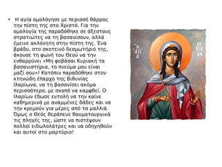 • Η αγία ομολόγησε με περισσό θάρρος
την πίστη της στο Χριστό. Για την
ομολογία της παραδόθηκε σε άξεστους
στρατιώτες να τη βασανίσουν, αλλά
έμεινε ακλόνητη στην πίστη της. Ένα
βράδυ, στο σκοτεινό δεσμωτήριό της,
άκουσε τη φωνή του Θεού να την
ενθαρρύνει «Μη φοβάσαι Κυριακή τα
βασανιστήρια, το πνεύμα μου είναι
μαζί σου»! Κατόπιν παραδόθηκε στον
κτηνώδη έπαρχο της Βιθυνίας
Ιλαρίωνα, να τη βασανίσει ακόμα
περισσότερο, με σκοπό να καμφθεί. Ο
Ιλαρίων έδωσε εντολή να την καίνε
καθημερινά με αναμμένες δάδες και να
την κρεμούν για μέρες από τα μαλλιά.
Όμως ο Θεός θεράπευε θαυματουργικά
τις πληγές της, ώστε να πιστέψουν
πολλοί ειδωλολάτρες και να οδηγηθούν
και αυτοί στο μαρτύριο!
 