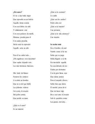 ¿Devaneo?
El vio a una bella mujer
Que reposaba en un balcón
Aquella dama sonreía
Con esos labios de rubí
Y cálidamente reía
Con esos pedazos de marfil,
Mientras posaba para él
Con audaz picardía.
Decía todo la expresión
Aquello sería un afer.
Pero él no sabía todo…
¡Oh engañosas aves inocentes!
Que vuelan dejando roto
Las más hermosas ilusiones.
Ella vistió de blanco
Sonaron los cánticos
A su lado un hombre
Que no es del que hable
Las palomas volaron
Así como el corazón
Del pobre artista
Que perdió su musa.
¿Qué es el amor?
Es un misterio
¿Qué es la aventura?
Un sinfín
¿Qué son los sueños?
Pedro sabe eso
¿Qué es la traición?
Una promesa
¿Qué es la vida entonces?
Una traición.
Se acaba todo
Era el hombre de azul
Viendo sonar el tic tac
Sabía que su juego
Había llegado a su fin
Era inevitable aquello
Su casa labrada de oro
Estaba por destruirse
Con la gran llama roja
Que clama justicia
Para el enojado obrero,
Sabía bien que ahora
Él moriría presa de sí
Que sin hacer algo
Iba a caer ante el creador
Solo le quedaba contar
Los granos del reloj…