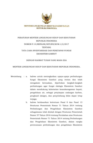 PERATURAN MENTERI LINGKUNGAN HIDUP DAN KEHUTANAN
REPUBLIK INDONESIA
NOMOR P.14/MENLHK/SETJEN/KUM.1/2/2017
TENTANG
TATA CARA INVENTARISASI DAN PENETAPAN FUNGSI
EKOSISTEM GAMBUT
DENGAN RAHMAT TUHAN YANG MAHA ESA
MENTERI LINGKUNGAN HIDUP DAN KEHUTANAN REPUBLIK INDONESIA,
Menimbang : a. bahwa untuk meningkatkan upaya-upaya perlindungan
fungsi Ekosistem Gambut yang rentan dan telah
mengalami kerusakan, diperlukan langkah-langkah
perlindungan agar fungsi ekologis Ekosistem Gambut
dalam mendukung kelestarian keanekaragaman hayati,
pengelolaan air, sebagai penyimpan cadangan karbon,
penghasil oksigen, dan penyeimbang iklim dapat tetap
terjaga;
b. bahwa berdasarkan ketentuan Pasal 8 dan Pasal 13
Peraturan Pemerintah Nomor 71 Tahun 2014 tentang
Perlindungan dan Pengelolaan Ekosistem Gambut
sebagaimana telah diubah dengan Peraturan Pemerintah
Nomor 57 Tahun 2016 tentang Perubahan atas Peraturan
Pemerintah Nomor 71 Tahun 2014 tentang Perlindungan
dan Pengelolaan Ekosistem Gambut, dalam rangka
perencanaan perlindungan dan pengelolaan Ekosistem
 