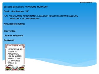 Barinas;25/01/16
Escuela Bolivariana “CACIQUE MURACHI”
Grado: 4to Sección: “B”
P.A: “RECICLANDO APRENDEMOS A VALORAR NUESTRO ENTORNO ESCOLAR,
FAMILIAR Y LA COMUNITARIO”.
Actividad de Rutina:
Bienvenida
Lista de asistencia
Desayuno
 