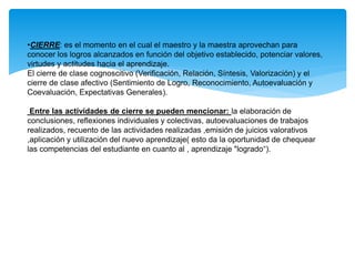 •CIERRE: es el momento en el cual el maestro y la maestra aprovechan para
conocer los logros alcanzados en función del objetivo establecido, potenciar valores,
virtudes y actitudes hacia el aprendizaje.
El cierre de clase cognoscitivo (Verificación, Relación, Síntesis, Valorización) y el
cierre de clase afectivo (Sentimiento de Logro, Reconocimiento, Autoevaluación y
Coevaluación, Expectativas Generales).
Entre las actividades de cierre se pueden mencionar: la elaboración de
conclusiones, reflexiones individuales y colectivas, autoevaluaciones de trabajos
realizados, recuento de las actividades realizadas ,emisión de juicios valorativos
,aplicación y utilización del nuevo aprendizaje( esto da la oportunidad de chequear
las competencias del estudiante en cuanto al , aprendizaje "logrado“).
 