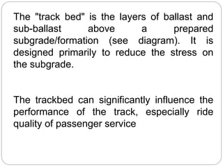 The "track bed" is the layers of ballast and
sub-ballast above a prepared
subgrade/formation (see diagram). It is
designed primarily to reduce the stress on
the subgrade.
The trackbed can significantly influence the
performance of the track, especially ride
quality of passenger service
 