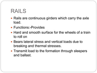 RAILS
 Rails are continuous girders which carry the axle
load.
 Functions:-Provides
 Hard and smooth surface for the wheels of a train
to roll on
 Bears lateral stress and vertical loads due to
breaking and thermal stresses.
 Transmit load to the formation through sleepers
and ballast.
 