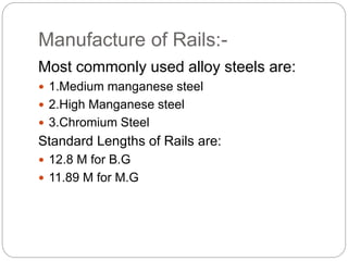 Manufacture of Rails:-
Most commonly used alloy steels are:
 1.Medium manganese steel
 2.High Manganese steel
 3.Chromium Steel
Standard Lengths of Rails are:
 12.8 M for B.G
 11.89 M for M.G
 