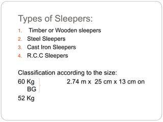 Types of Sleepers:
1. Timber or Wooden sleepers
2. Steel Sleepers
3. Cast Iron Sleepers
4. R.C.C Sleepers
Classification according to the size:
60 Kg 2.74 m x 25 cm x 13 cm on
BG
52 Kg
 