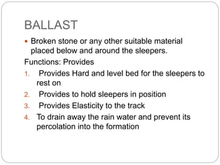 BALLAST
 Broken stone or any other suitable material
placed below and around the sleepers.
Functions: Provides
1. Provides Hard and level bed for the sleepers to
rest on
2. Provides to hold sleepers in position
3. Provides Elasticity to the track
4. To drain away the rain water and prevent its
percolation into the formation
 