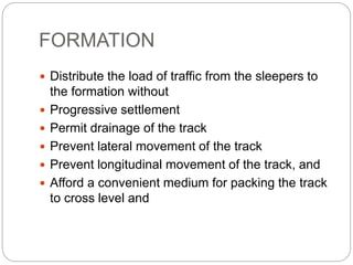 FORMATION
 Distribute the load of traffic from the sleepers to
the formation without
 Progressive settlement
 Permit drainage of the track
 Prevent lateral movement of the track
 Prevent longitudinal movement of the track, and
 Afford a convenient medium for packing the track
to cross level and
 