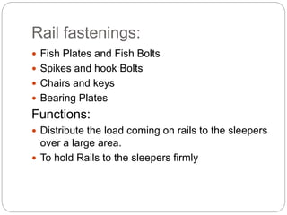 Rail fastenings:
 Fish Plates and Fish Bolts
 Spikes and hook Bolts
 Chairs and keys
 Bearing Plates
Functions:
 Distribute the load coming on rails to the sleepers
over a large area.
 To hold Rails to the sleepers firmly
 