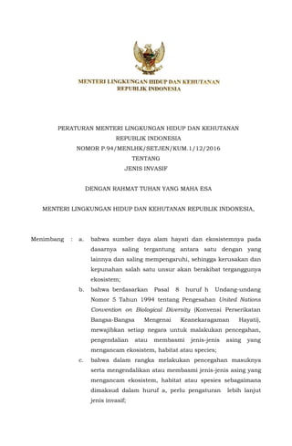 PERATURAN MENTERI LINGKUNGAN HIDUP DAN KEHUTANAN
REPUBLIK INDONESIA
NOMOR P.94/MENLHK/SETJEN/KUM.1/12/2016
TENTANG
JENIS INVASIF
DENGAN RAHMAT TUHAN YANG MAHA ESA
MENTERI LINGKUNGAN HIDUP DAN KEHUTANAN REPUBLIK INDONESIA,
Menimbang : a. bahwa sumber daya alam hayati dan ekosistemnya pada
dasarnya saling tergantung antara satu dengan yang
lainnya dan saling mempengaruhi, sehingga kerusakan dan
kepunahan salah satu unsur akan berakibat terganggunya
ekosistem;
b. bahwa berdasarkan Pasal 8 huruf h Undang-undang
Nomor 5 Tahun 1994 tentang Pengesahan United Nations
Convention on Biological Diversity (Konvensi Perserikatan
Bangsa-Bangsa Mengenai Keanekaragaman Hayati),
mewajibkan setiap negara untuk malakukan pencegahan,
pengendalian atau membasmi jenis-jenis asing yang
mengancam ekosistem, habitat atau species;
c. bahwa dalam rangka melakukan pencegahan masuknya
serta mengendalikan atau membasmi jenis-jenis asing yang
mengancam ekosistem, habitat atau spesies sebagaimana
dimaksud dalam huruf a, perlu pengaturan lebih lanjut
jenis invasif;
 